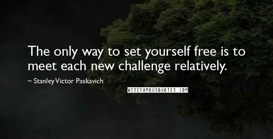 Stanley Victor Paskavich Quotes: The only way to set yourself free is to meet each new challenge relatively.