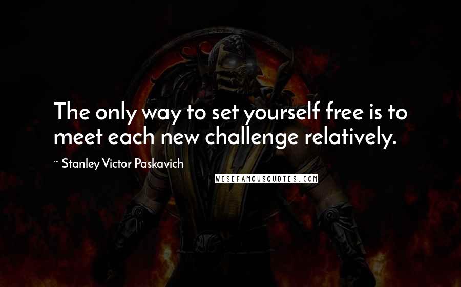 Stanley Victor Paskavich Quotes: The only way to set yourself free is to meet each new challenge relatively.