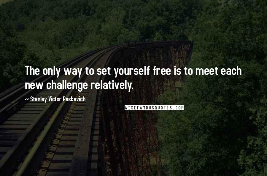 Stanley Victor Paskavich Quotes: The only way to set yourself free is to meet each new challenge relatively.