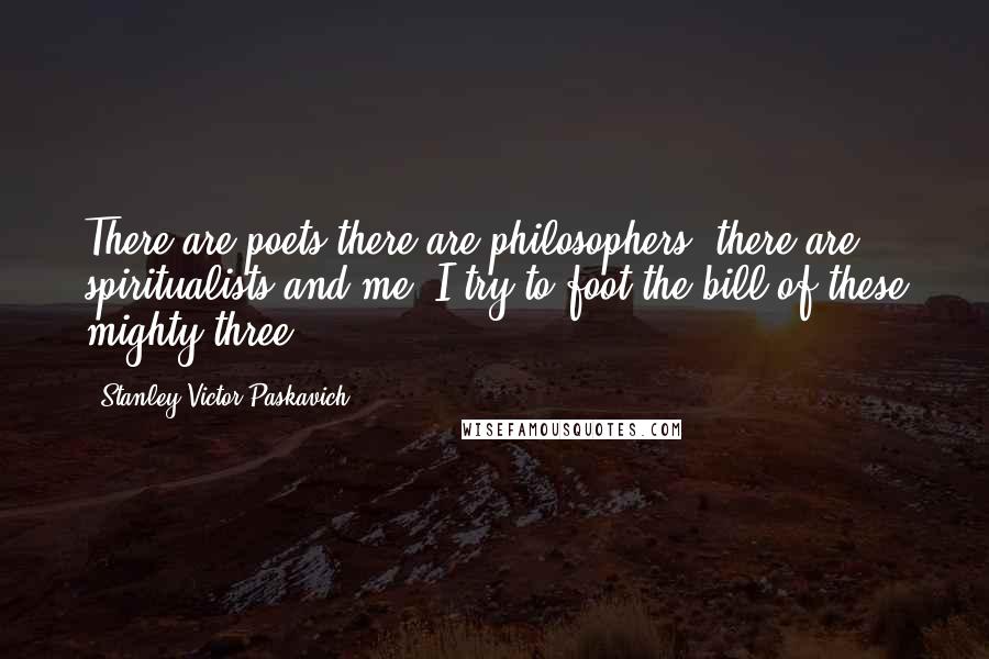 Stanley Victor Paskavich Quotes: There are poets,there are philosophers, there are spiritualists and me. I try to foot the bill of these mighty three.