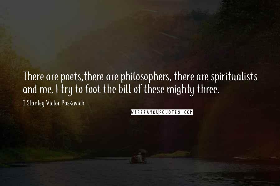 Stanley Victor Paskavich Quotes: There are poets,there are philosophers, there are spiritualists and me. I try to foot the bill of these mighty three.