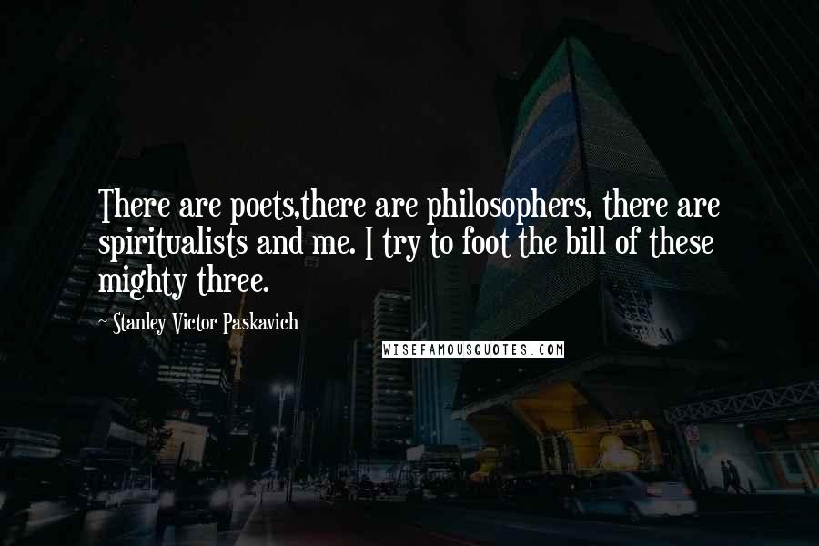 Stanley Victor Paskavich Quotes: There are poets,there are philosophers, there are spiritualists and me. I try to foot the bill of these mighty three.
