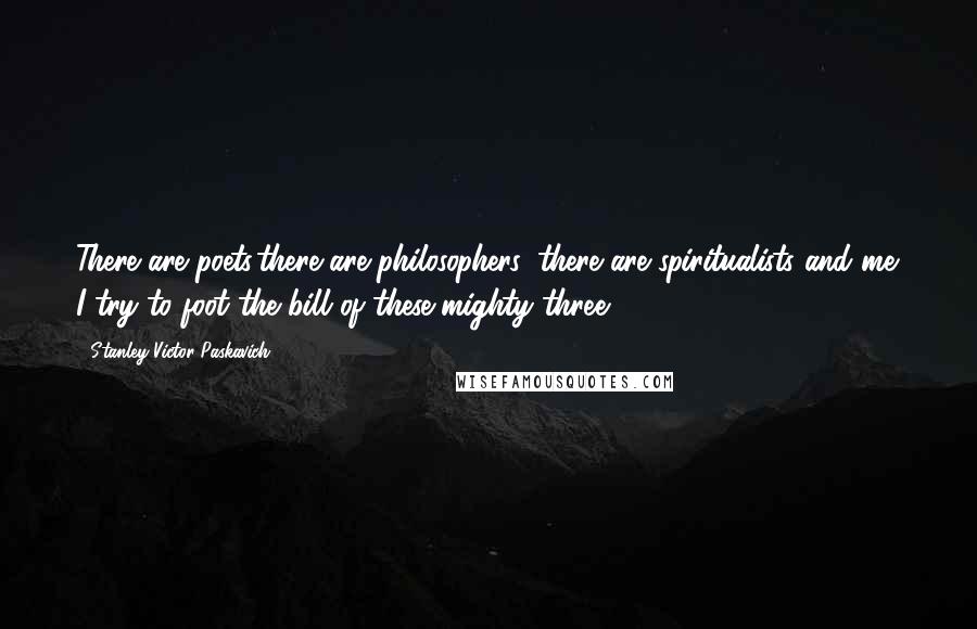 Stanley Victor Paskavich Quotes: There are poets,there are philosophers, there are spiritualists and me. I try to foot the bill of these mighty three.