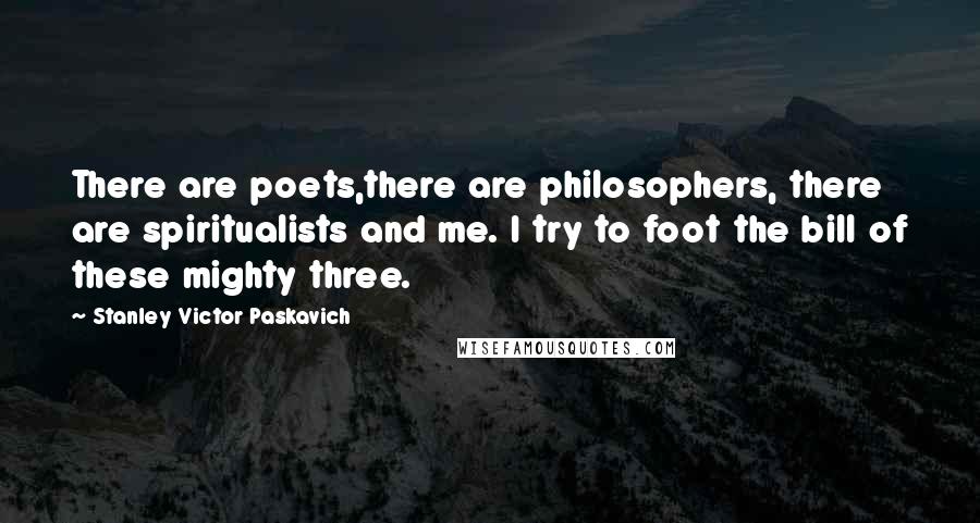 Stanley Victor Paskavich Quotes: There are poets,there are philosophers, there are spiritualists and me. I try to foot the bill of these mighty three.