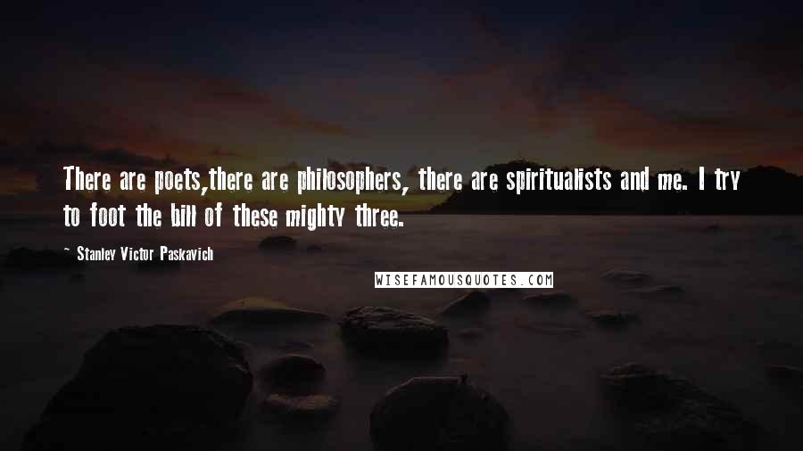 Stanley Victor Paskavich Quotes: There are poets,there are philosophers, there are spiritualists and me. I try to foot the bill of these mighty three.