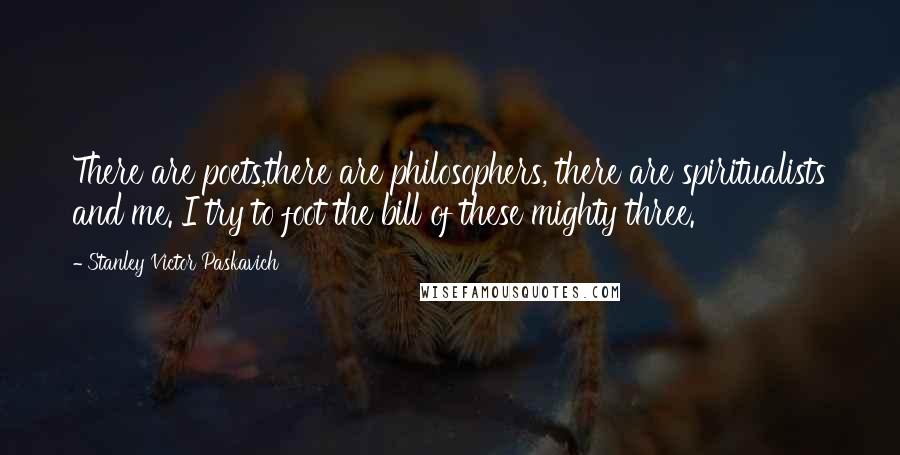 Stanley Victor Paskavich Quotes: There are poets,there are philosophers, there are spiritualists and me. I try to foot the bill of these mighty three.