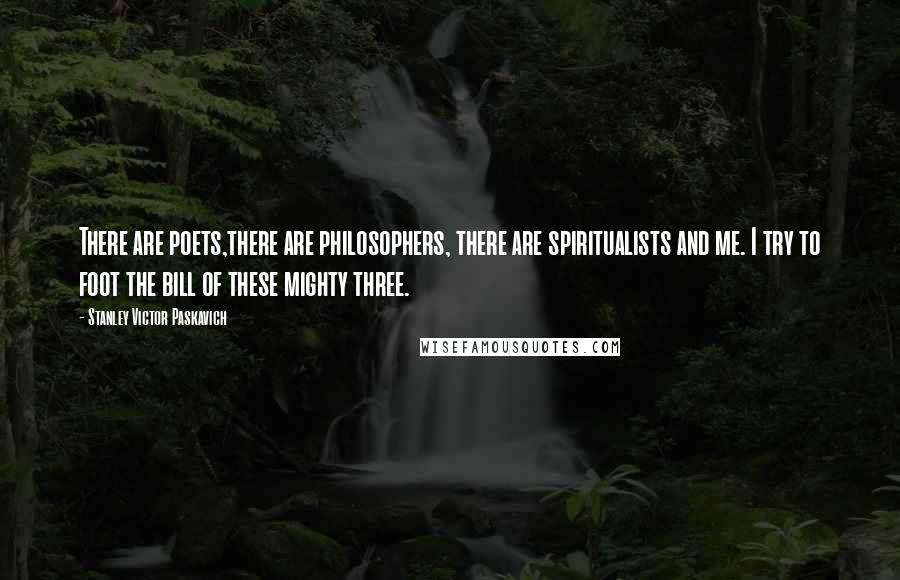 Stanley Victor Paskavich Quotes: There are poets,there are philosophers, there are spiritualists and me. I try to foot the bill of these mighty three.