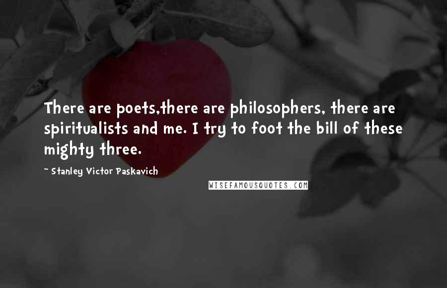 Stanley Victor Paskavich Quotes: There are poets,there are philosophers, there are spiritualists and me. I try to foot the bill of these mighty three.