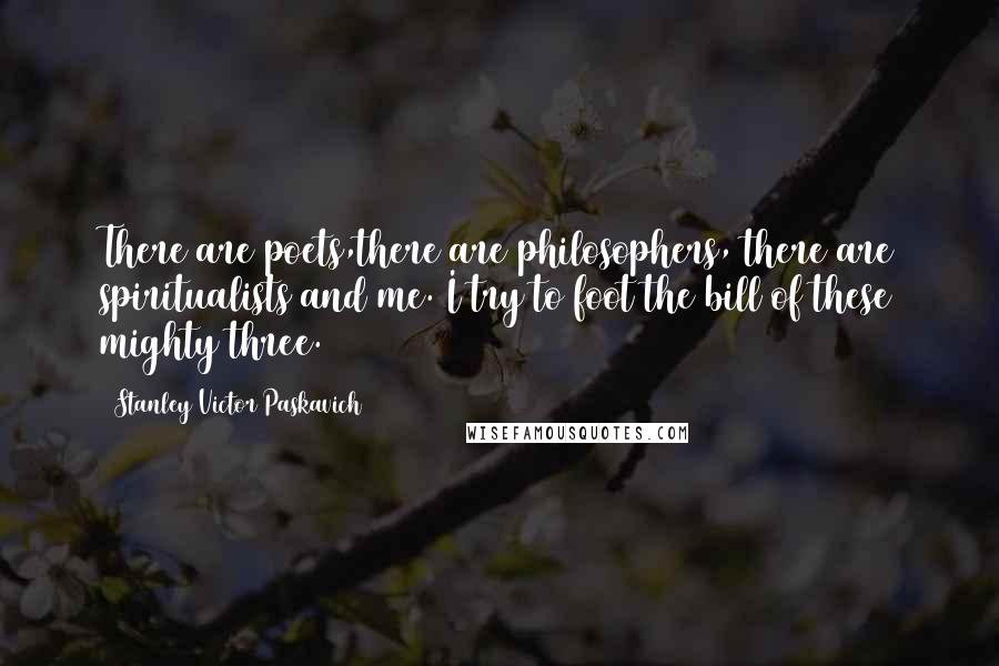 Stanley Victor Paskavich Quotes: There are poets,there are philosophers, there are spiritualists and me. I try to foot the bill of these mighty three.