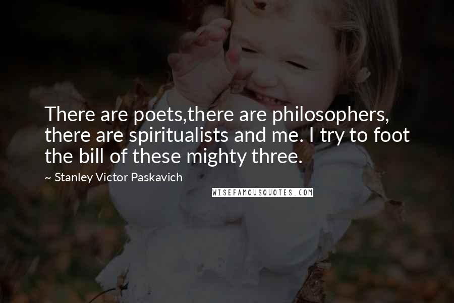 Stanley Victor Paskavich Quotes: There are poets,there are philosophers, there are spiritualists and me. I try to foot the bill of these mighty three.