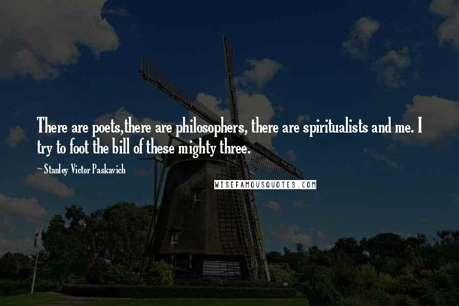 Stanley Victor Paskavich Quotes: There are poets,there are philosophers, there are spiritualists and me. I try to foot the bill of these mighty three.