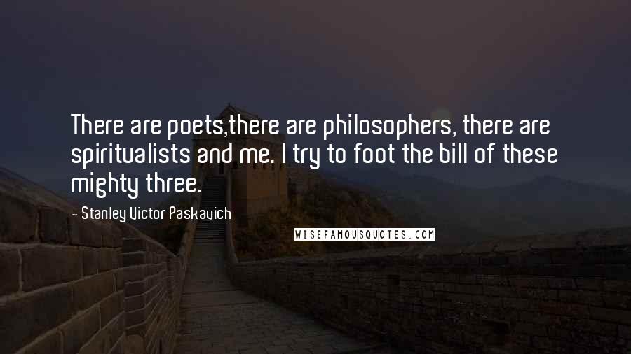 Stanley Victor Paskavich Quotes: There are poets,there are philosophers, there are spiritualists and me. I try to foot the bill of these mighty three.