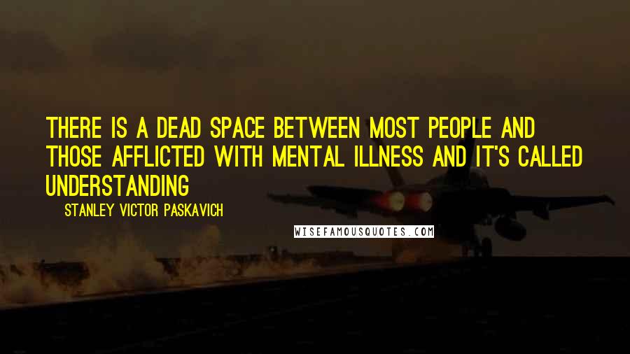 Stanley Victor Paskavich Quotes: There is a dead space between most people and those afflicted with Mental Illness and it's called Understanding