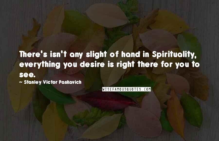 Stanley Victor Paskavich Quotes: There's isn't any slight of hand in Spirituality, everything you desire is right there for you to see.