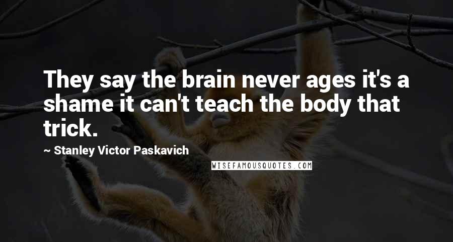 Stanley Victor Paskavich Quotes: They say the brain never ages it's a shame it can't teach the body that trick.