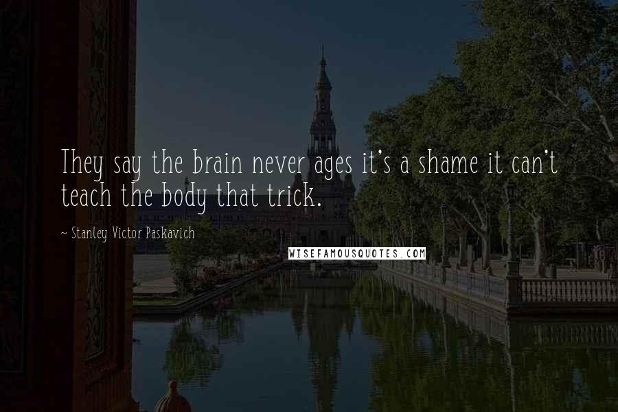 Stanley Victor Paskavich Quotes: They say the brain never ages it's a shame it can't teach the body that trick.