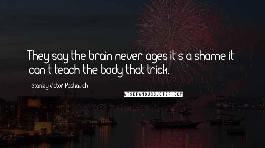 Stanley Victor Paskavich Quotes: They say the brain never ages it's a shame it can't teach the body that trick.