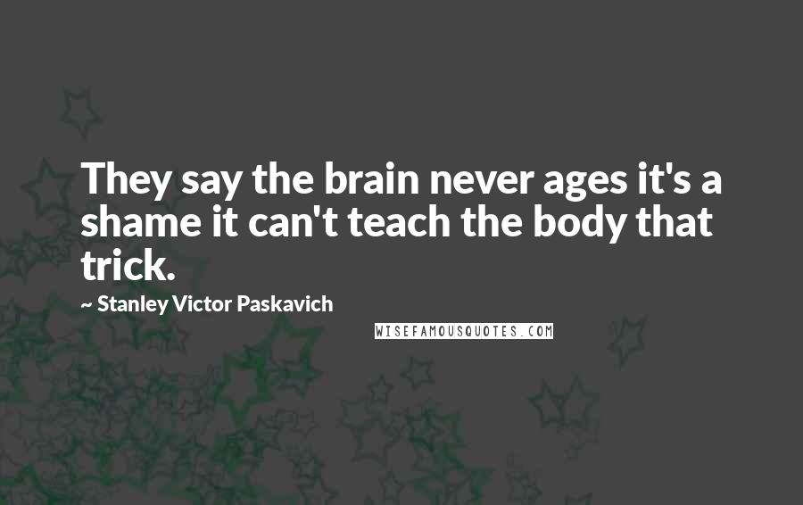 Stanley Victor Paskavich Quotes: They say the brain never ages it's a shame it can't teach the body that trick.