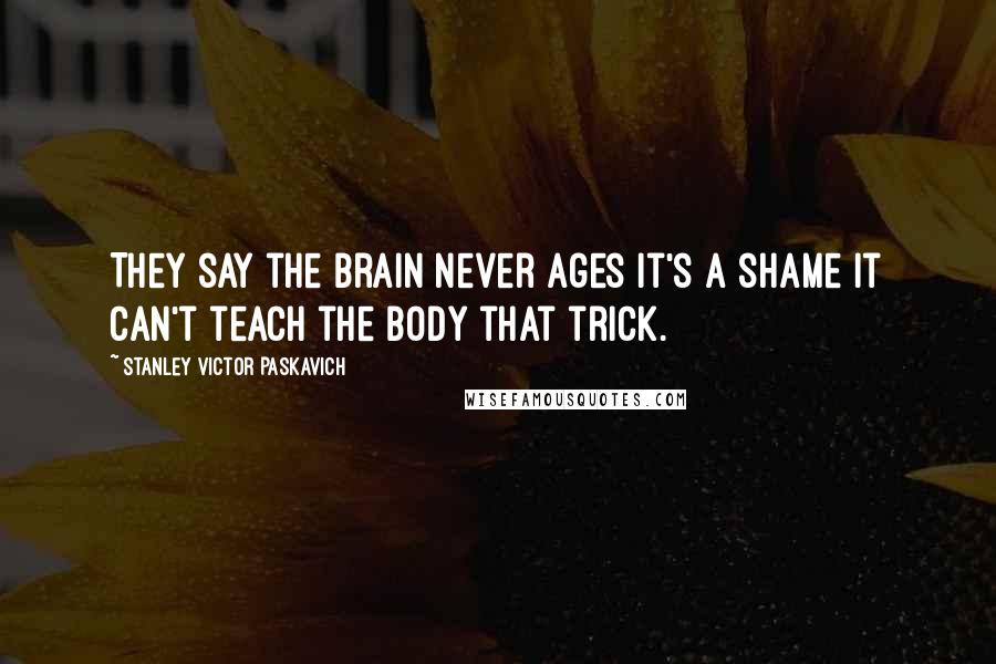 Stanley Victor Paskavich Quotes: They say the brain never ages it's a shame it can't teach the body that trick.