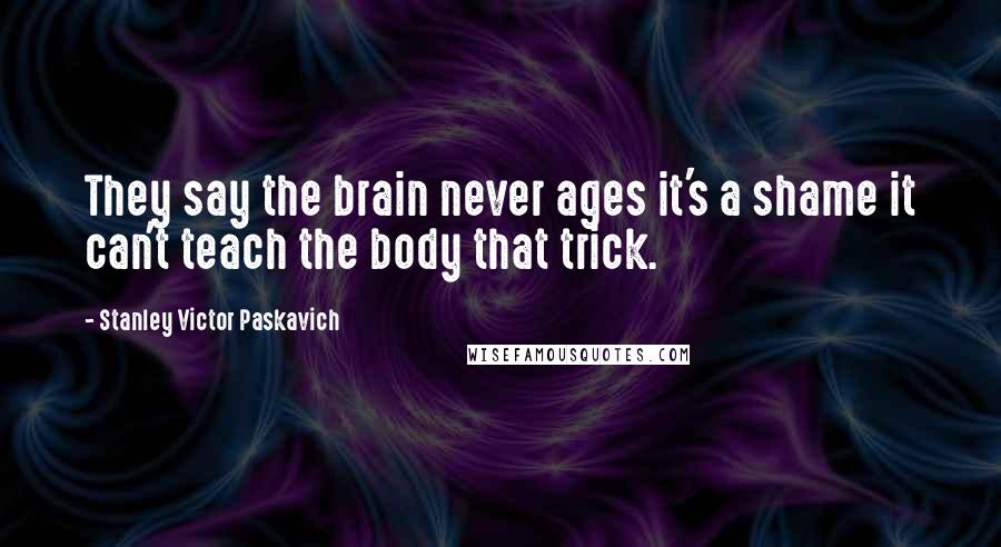 Stanley Victor Paskavich Quotes: They say the brain never ages it's a shame it can't teach the body that trick.