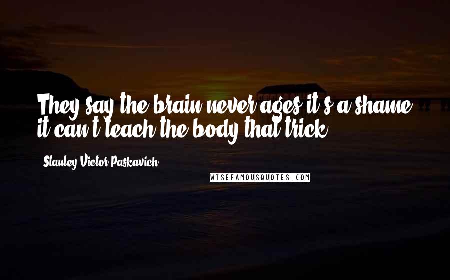 Stanley Victor Paskavich Quotes: They say the brain never ages it's a shame it can't teach the body that trick.