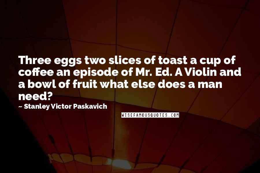 Stanley Victor Paskavich Quotes: Three eggs two slices of toast a cup of coffee an episode of Mr. Ed. A Violin and a bowl of fruit what else does a man need?