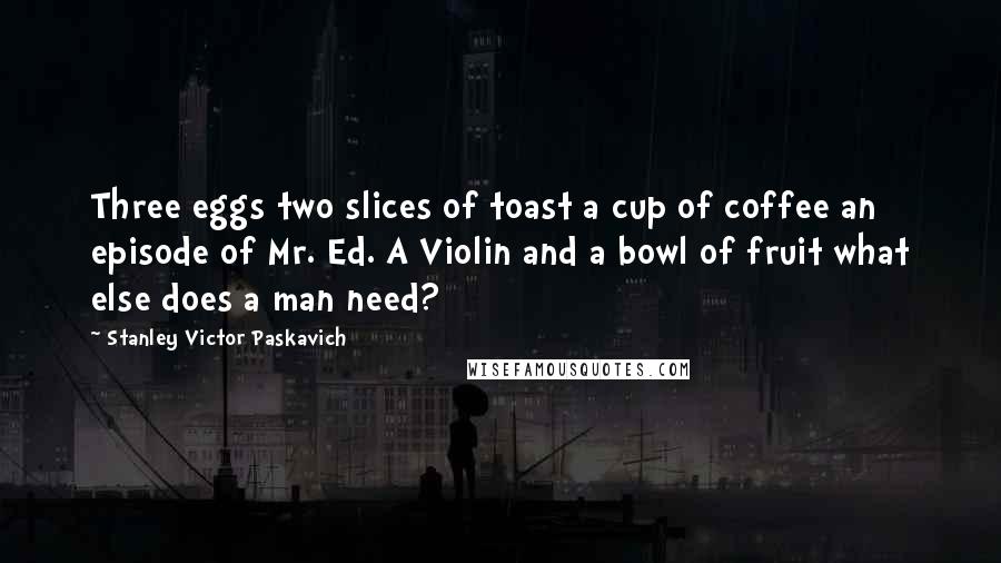 Stanley Victor Paskavich Quotes: Three eggs two slices of toast a cup of coffee an episode of Mr. Ed. A Violin and a bowl of fruit what else does a man need?