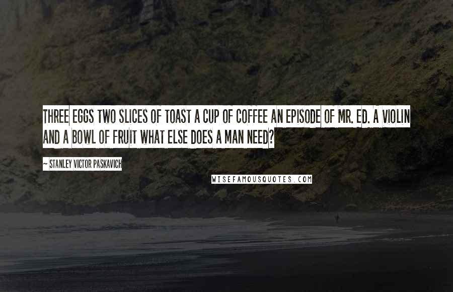 Stanley Victor Paskavich Quotes: Three eggs two slices of toast a cup of coffee an episode of Mr. Ed. A Violin and a bowl of fruit what else does a man need?