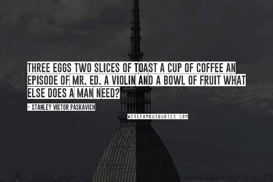 Stanley Victor Paskavich Quotes: Three eggs two slices of toast a cup of coffee an episode of Mr. Ed. A Violin and a bowl of fruit what else does a man need?