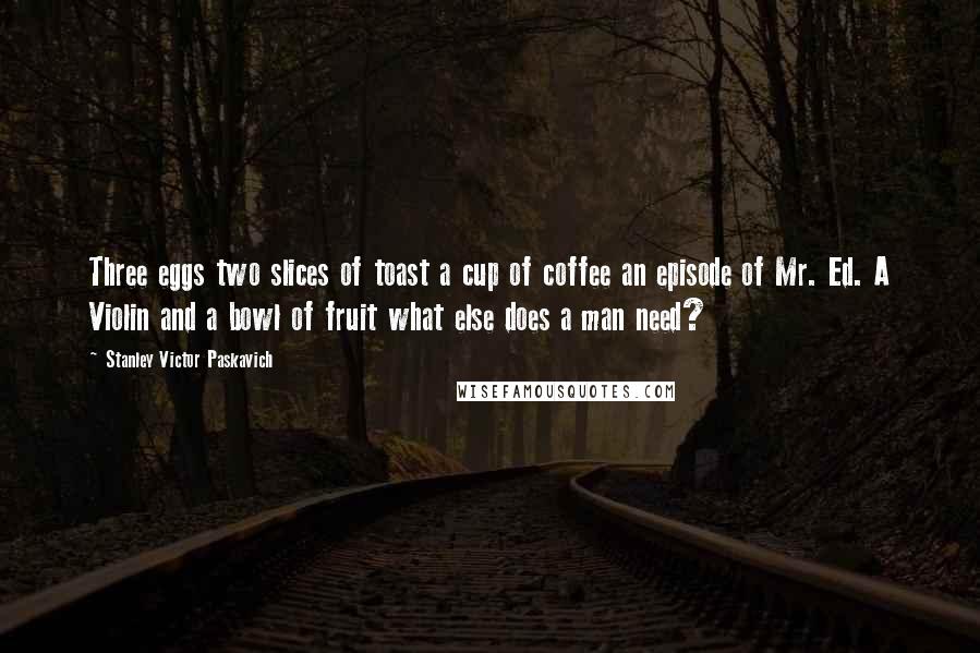 Stanley Victor Paskavich Quotes: Three eggs two slices of toast a cup of coffee an episode of Mr. Ed. A Violin and a bowl of fruit what else does a man need?