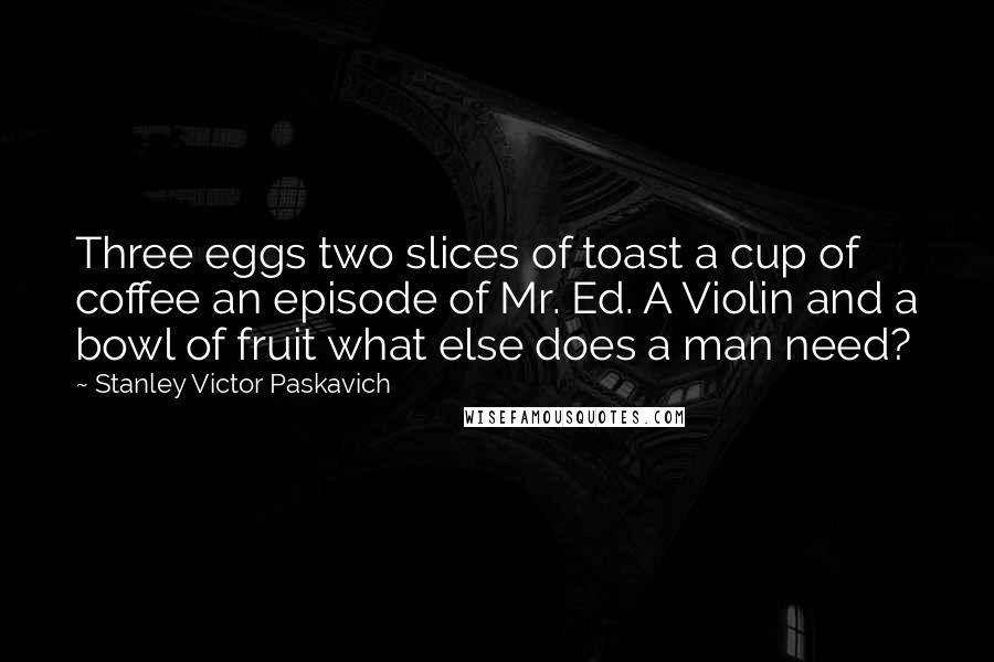 Stanley Victor Paskavich Quotes: Three eggs two slices of toast a cup of coffee an episode of Mr. Ed. A Violin and a bowl of fruit what else does a man need?