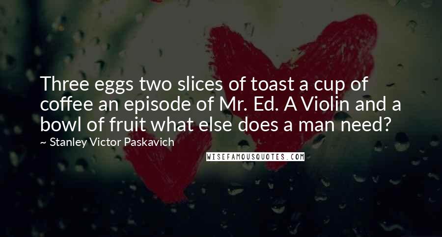 Stanley Victor Paskavich Quotes: Three eggs two slices of toast a cup of coffee an episode of Mr. Ed. A Violin and a bowl of fruit what else does a man need?