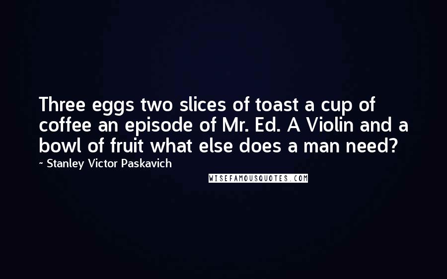 Stanley Victor Paskavich Quotes: Three eggs two slices of toast a cup of coffee an episode of Mr. Ed. A Violin and a bowl of fruit what else does a man need?