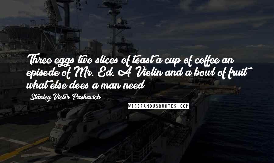 Stanley Victor Paskavich Quotes: Three eggs two slices of toast a cup of coffee an episode of Mr. Ed. A Violin and a bowl of fruit what else does a man need?