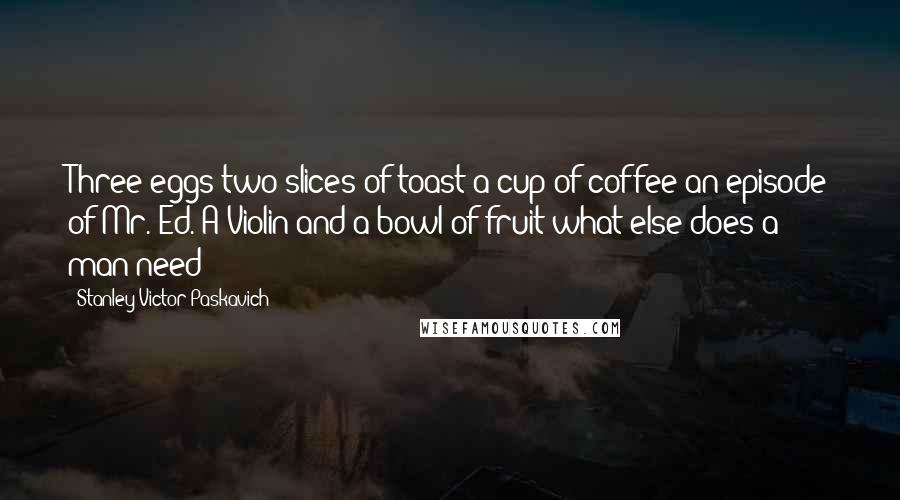 Stanley Victor Paskavich Quotes: Three eggs two slices of toast a cup of coffee an episode of Mr. Ed. A Violin and a bowl of fruit what else does a man need?