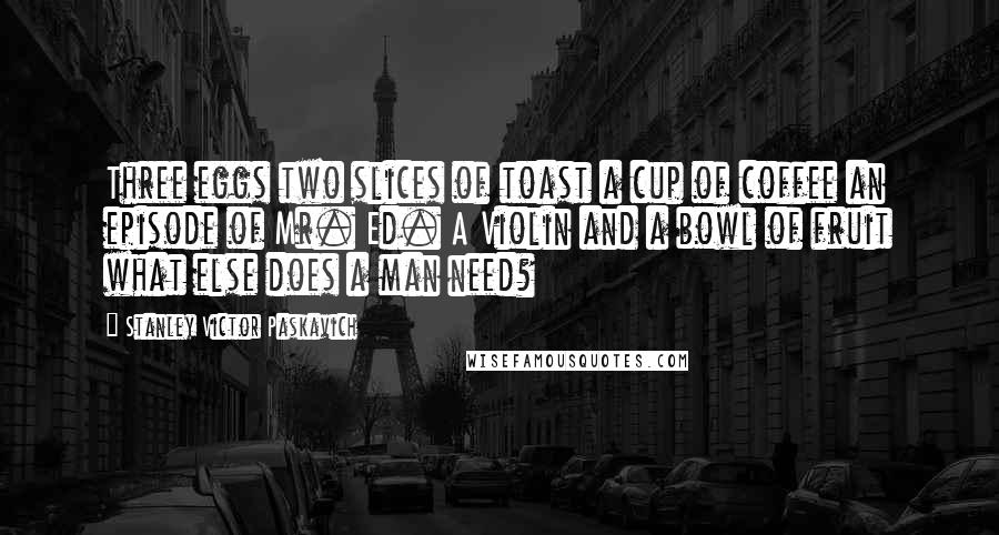 Stanley Victor Paskavich Quotes: Three eggs two slices of toast a cup of coffee an episode of Mr. Ed. A Violin and a bowl of fruit what else does a man need?