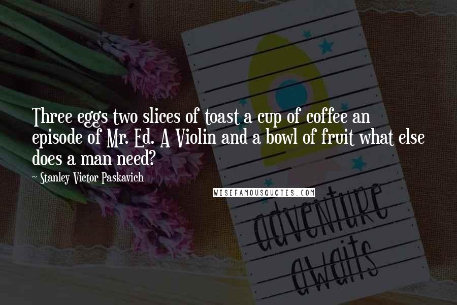 Stanley Victor Paskavich Quotes: Three eggs two slices of toast a cup of coffee an episode of Mr. Ed. A Violin and a bowl of fruit what else does a man need?