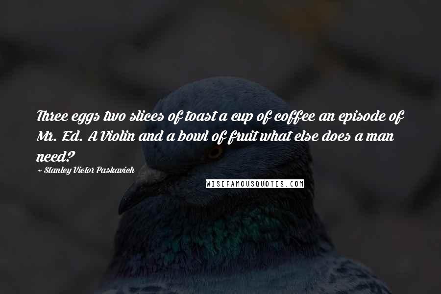 Stanley Victor Paskavich Quotes: Three eggs two slices of toast a cup of coffee an episode of Mr. Ed. A Violin and a bowl of fruit what else does a man need?