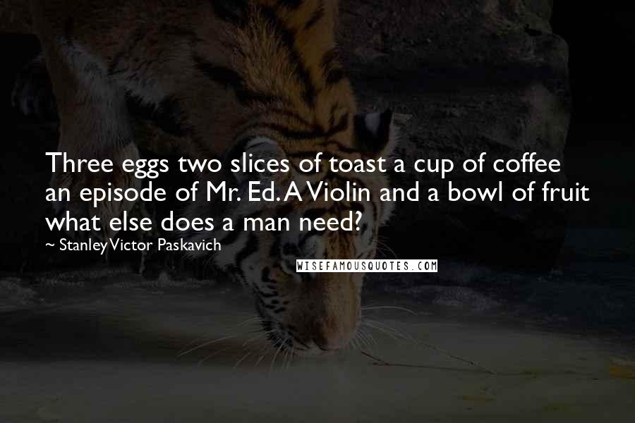 Stanley Victor Paskavich Quotes: Three eggs two slices of toast a cup of coffee an episode of Mr. Ed. A Violin and a bowl of fruit what else does a man need?