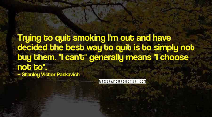 Stanley Victor Paskavich Quotes: Trying to quit smoking I'm out and have decided the best way to quit is to simply not buy them. "I can't" generally means "I choose not to".