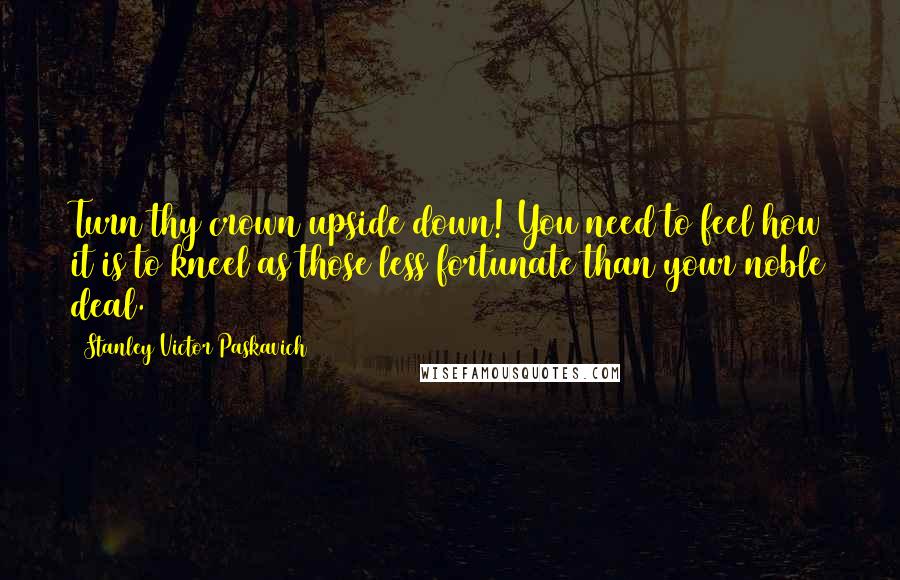 Stanley Victor Paskavich Quotes: Turn thy crown upside down! You need to feel how it is to kneel as those less fortunate than your noble deal.