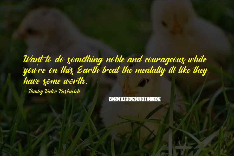 Stanley Victor Paskavich Quotes: Want to do something noble and courageous while you're on this Earth treat the mentally ill like they have some worth.