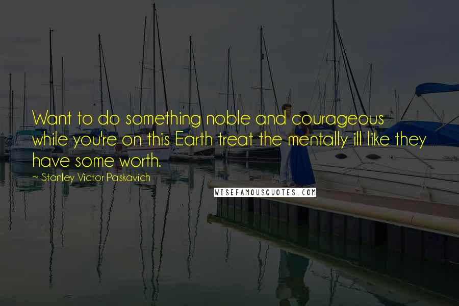 Stanley Victor Paskavich Quotes: Want to do something noble and courageous while you're on this Earth treat the mentally ill like they have some worth.