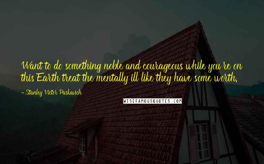 Stanley Victor Paskavich Quotes: Want to do something noble and courageous while you're on this Earth treat the mentally ill like they have some worth.