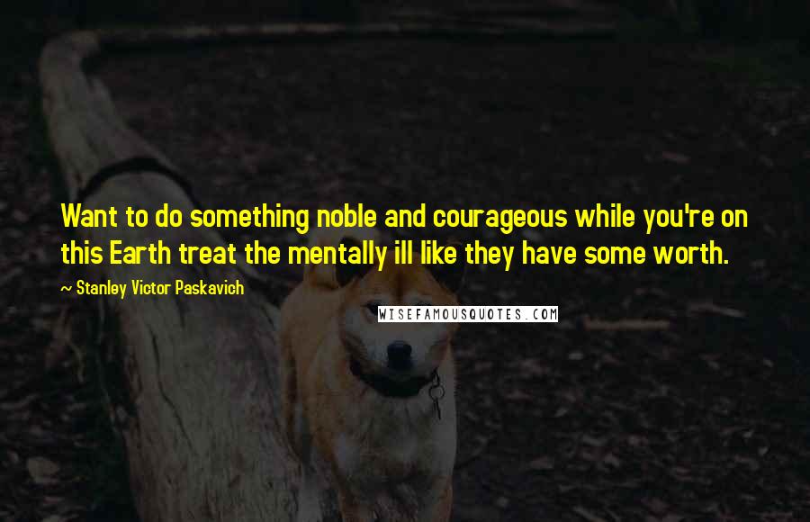 Stanley Victor Paskavich Quotes: Want to do something noble and courageous while you're on this Earth treat the mentally ill like they have some worth.