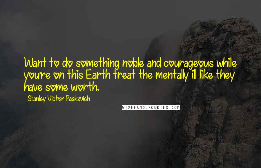 Stanley Victor Paskavich Quotes: Want to do something noble and courageous while you're on this Earth treat the mentally ill like they have some worth.