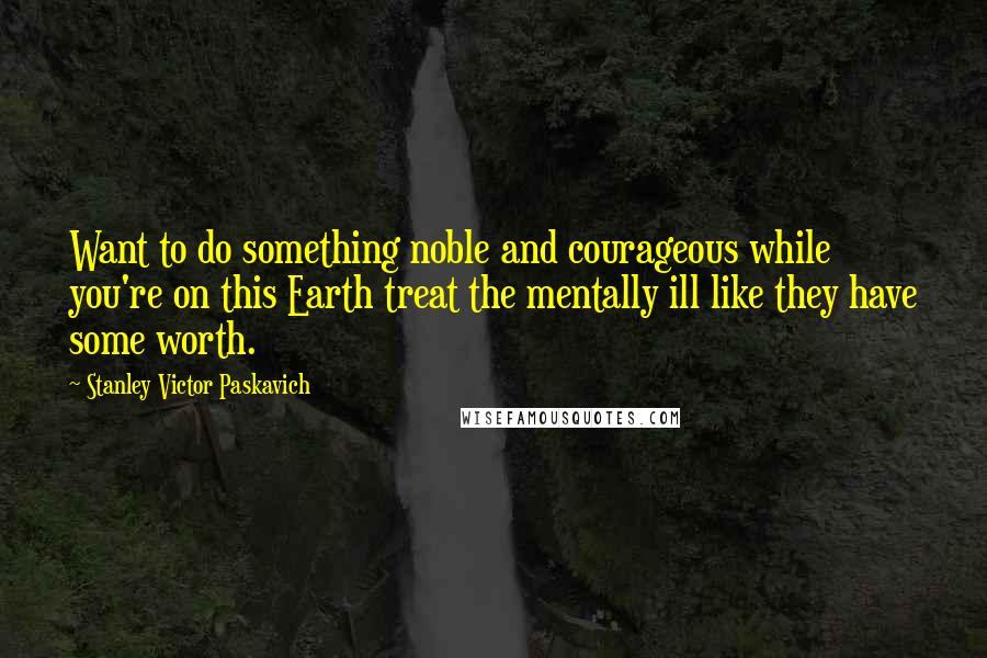 Stanley Victor Paskavich Quotes: Want to do something noble and courageous while you're on this Earth treat the mentally ill like they have some worth.