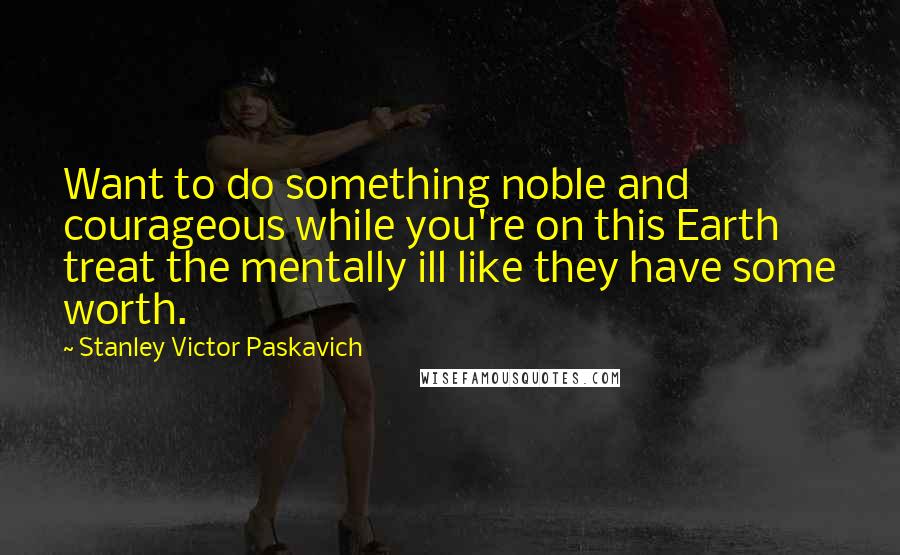 Stanley Victor Paskavich Quotes: Want to do something noble and courageous while you're on this Earth treat the mentally ill like they have some worth.