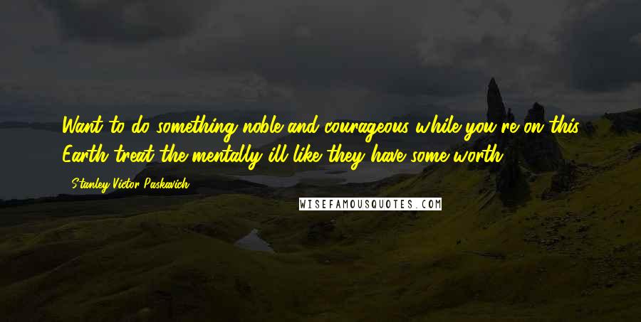 Stanley Victor Paskavich Quotes: Want to do something noble and courageous while you're on this Earth treat the mentally ill like they have some worth.