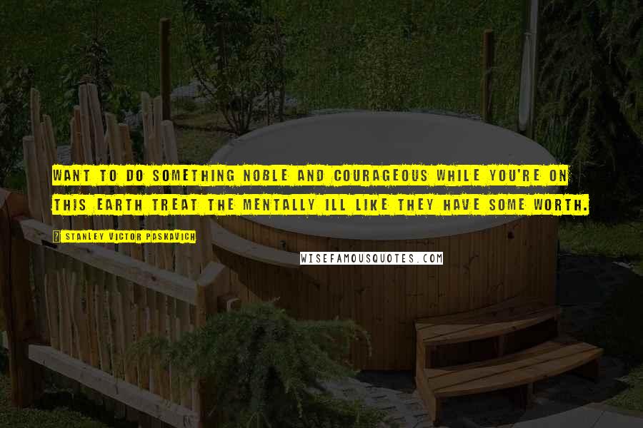 Stanley Victor Paskavich Quotes: Want to do something noble and courageous while you're on this Earth treat the mentally ill like they have some worth.